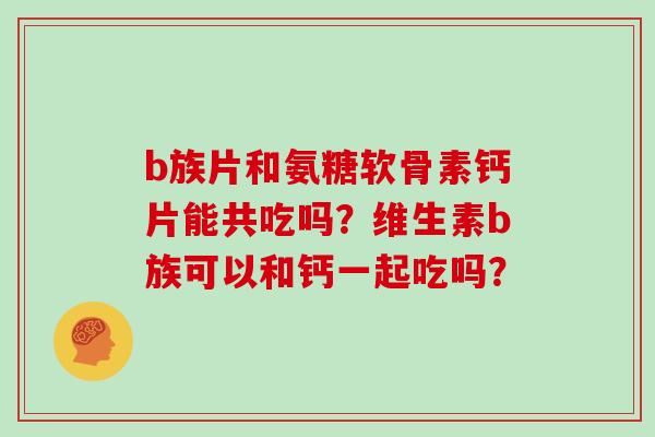 b族片和氨糖软骨素钙片能共吃吗?维生素b族可以和钙一起吃吗? b族片和氨糖软骨素钙片能共吃吗?维生素b族可以和钙一起吃吗?