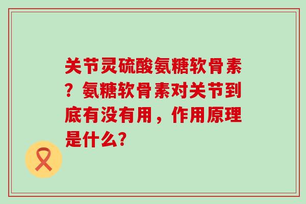关节灵硫酸氨糖软骨素?氨糖软骨素对关节到底有没有用,作用原理是什么? 关节灵硫酸氨糖软骨素?氨糖软骨素对关节到底有没有用,作用原理是什么?