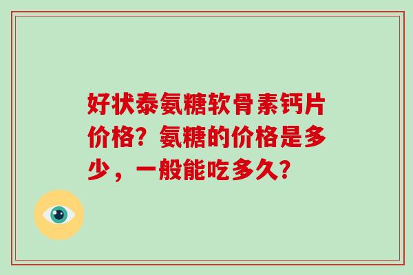 好状泰氨糖软骨素钙片价格?氨糖的价格是多少,一般能吃多久? 好状泰氨糖软骨素钙片价格?氨糖的价格是多少,一般能吃多久?