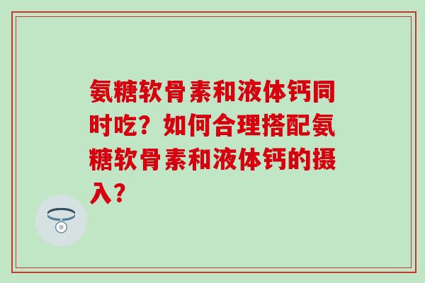 氨糖软骨素和液体钙同时吃？如何合理搭配氨糖软骨素和液体钙的摄入？