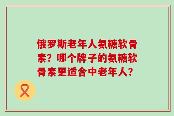 俄罗斯老年人氨糖软骨素?哪个牌子的氨糖软骨素更适合中老年人? 俄罗斯老年人氨糖软骨素?哪个牌子的氨糖软骨素更适合中老年人?