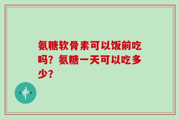 氨糖软骨素可以饭前吃吗?氨糖一天可以吃多少? 氨糖软骨素可以饭前吃吗?氨糖一天可以吃多少?