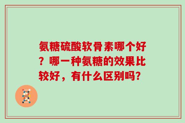 氨糖硫酸软骨素哪个好？哪一种氨糖的效果比较好，有什么区别吗？