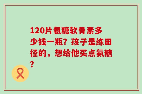 120片氨糖软骨素多少钱一瓶?孩子是练田径的,想给他买点氨糖? 120片氨糖软骨素多少钱一瓶?孩子是练田径的,想给他买点氨糖?