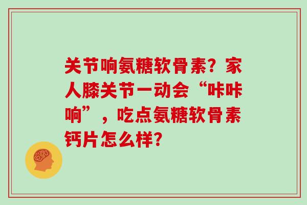 关节响氨糖软骨素?家人膝关节一动会“咔咔响”,吃点氨糖软骨素钙片怎么样? 关节响氨糖软骨素?家人膝关节一动会“咔咔响”,吃点氨糖软骨素钙片怎么样?