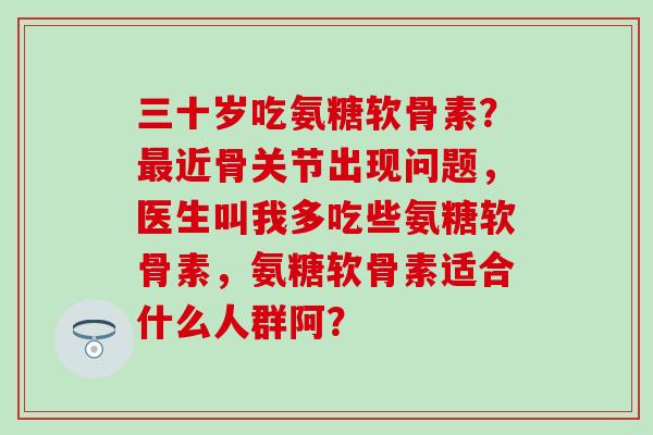 三十岁吃氨糖软骨素?近骨关节出现问题,医生叫我多吃些氨糖软骨素,氨糖软骨素适合什么人群阿? 三十岁吃氨糖软骨素?近骨关节出现问题,医生叫我多吃些氨糖软骨素,氨糖软骨素适合什么人群阿?