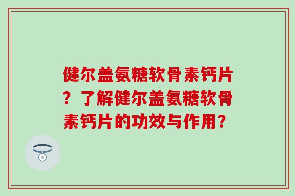 健尔盖氨糖软骨素钙片?了解健尔盖氨糖软骨素钙片的功效与作用? 健尔盖氨糖软骨素钙片?了解健尔盖氨糖软骨素钙片的功效与作用?