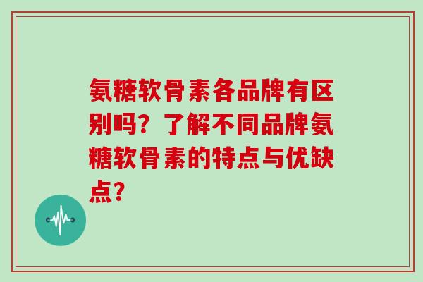 氨糖软骨素各品牌有区别吗?了解不同品牌氨糖软骨素的特点与优缺点? 氨糖软骨素各品牌有区别吗?了解不同品牌氨糖软骨素的特点与优缺点?