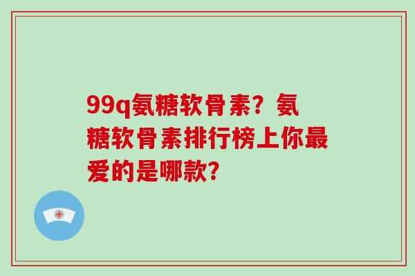 99q氨糖软骨素？氨糖软骨素排行榜上你爱的是哪款？