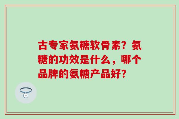 古专家氨糖软骨素?氨糖的功效是什么,哪个品牌的氨糖产品好? 古专家氨糖软骨素?氨糖的功效是什么,哪个品牌的氨糖产品好?