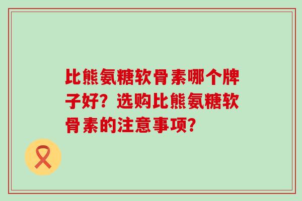 比熊氨糖软骨素哪个牌子好?选购比熊氨糖软骨素的注意事项? 比熊氨糖软骨素哪个牌子好?选购比熊氨糖软骨素的注意事项?