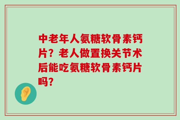 中老年人氨糖软骨素钙片？老人做置换关节术后能吃氨糖软骨素钙片吗？