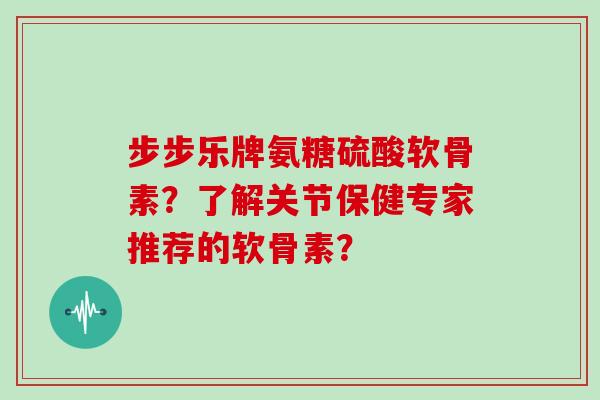 步步乐牌氨糖硫酸软骨素？了解关节保健专家推荐的软骨素？