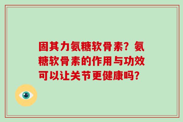 固其力氨糖软骨素？氨糖软骨素的作用与功效可以让关节更健康吗？
