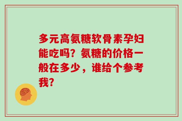 多元高氨糖软骨素孕妇能吃吗？氨糖的价格一般在多少，谁给个参考我？