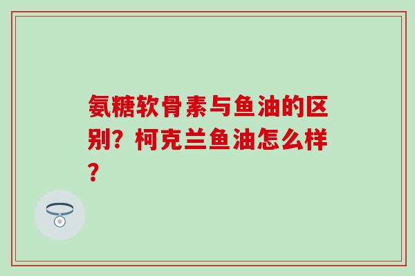 氨糖软骨素与鱼油的区别？柯克兰鱼油怎么样？