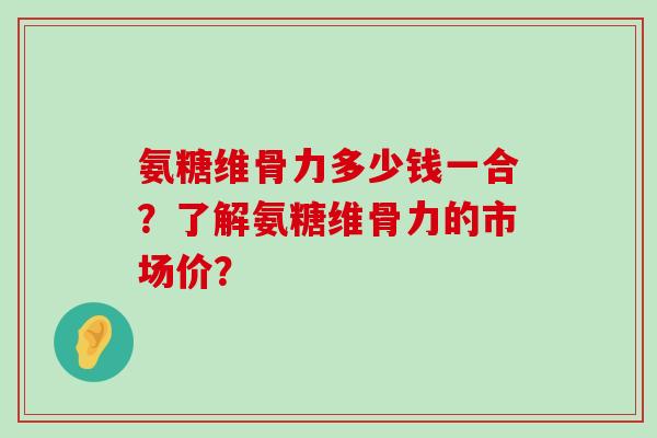 氨糖维骨力多少钱一合？了解氨糖维骨力的市场价？