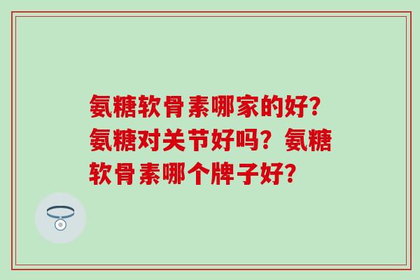 氨糖软骨素哪家的好?氨糖对关节好吗?氨糖软骨素哪个牌子好? 氨糖软骨素哪家的好?氨糖对关节好吗?氨糖软骨素哪个牌子好?