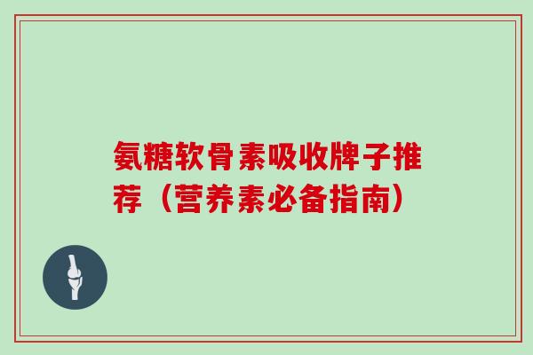 氨糖软骨素吸收牌子推荐(营养素必备指南) 氨糖软骨素吸收牌子推荐(营养素必备指南)