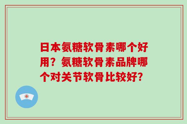 日本氨糖软骨素哪个好用？氨糖软骨素品牌哪个对关节软骨比较好？