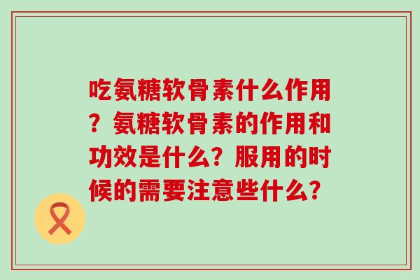 吃氨糖软骨素什么作用？氨糖软骨素的作用和功效是什么？服用的时候的需要注意些什么？
