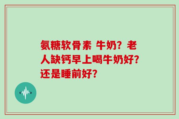 氨糖软骨素 牛奶?老人缺钙早上喝牛奶好?还是睡前好? 氨糖软骨素 牛奶?老人缺钙早上喝牛奶好?还是睡前好?