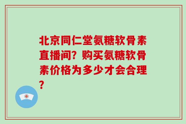北京同仁堂氨糖软骨素直播间?购买氨糖软骨素价格为多少才会合理? 北京同仁堂氨糖软骨素直播间?购买氨糖软骨素价格为多少才会合理?