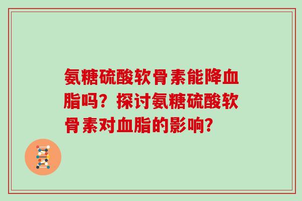 氨糖硫酸软骨素能降吗?探讨氨糖硫酸软骨素对的影响? 氨糖硫酸软骨素能降吗?探讨氨糖硫酸软骨素对的影响?