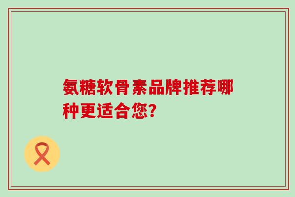 氨糖软骨素品牌推荐哪种更适合您？