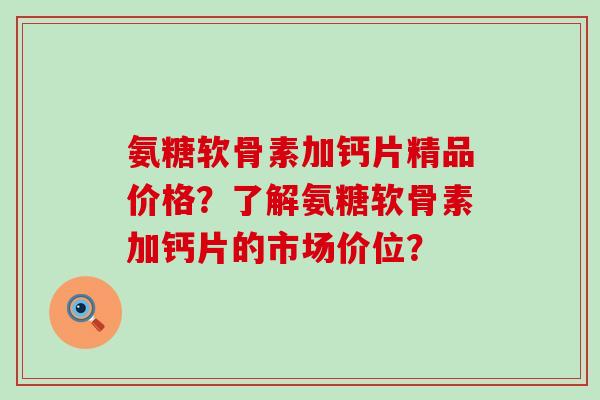 氨糖软骨素加钙片精品价格?了解氨糖软骨素加钙片的市场价位? 氨糖软骨素加钙片精品价格?了解氨糖软骨素加钙片的市场价位?