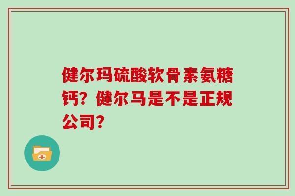 健尔玛硫酸软骨素氨糖钙?健尔马是不是正规公司? 健尔玛硫酸软骨素氨糖钙?健尔马是不是正规公司?
