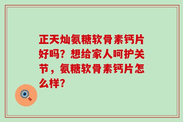 正天灿氨糖软骨素钙片好吗？想给家人呵护关节，氨糖软骨素钙片怎么样？