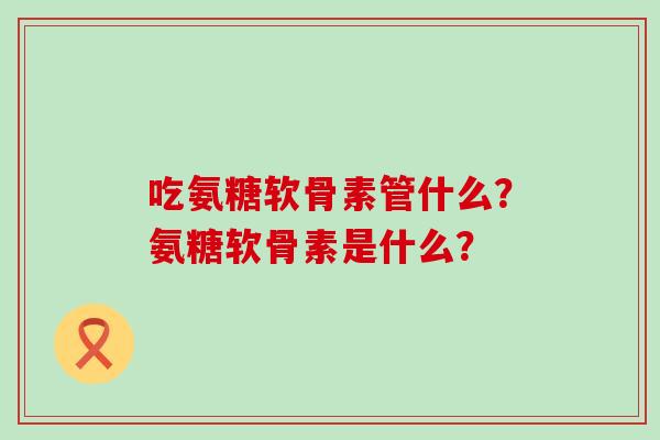 吃氨糖软骨素管什么?氨糖软骨素是什么? 吃氨糖软骨素管什么?氨糖软骨素是什么?