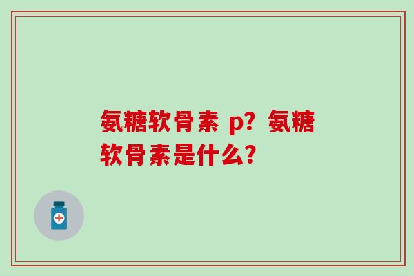 氨糖软骨素 p?氨糖软骨素是什么? 氨糖软骨素 p?氨糖软骨素是什么?