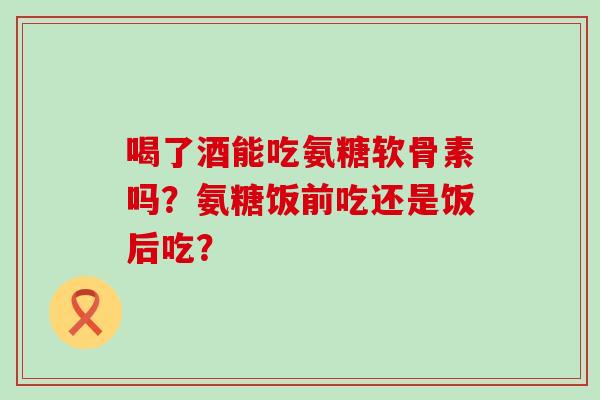 喝了酒能吃氨糖软骨素吗?氨糖饭前吃还是饭后吃? 喝了酒能吃氨糖软骨素吗?氨糖饭前吃还是饭后吃?