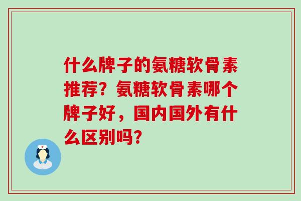 什么牌子的氨糖软骨素推荐?氨糖软骨素哪个牌子好,国内国外有什么区别吗? 什么牌子的氨糖软骨素推荐?氨糖软骨素哪个牌子好,国内国外有什么区别吗?