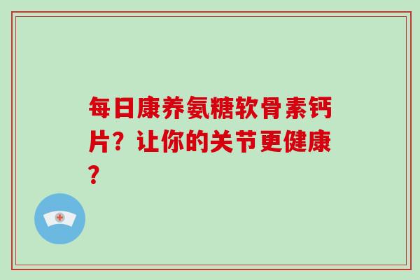每日康养氨糖软骨素钙片？让你的关节更健康？