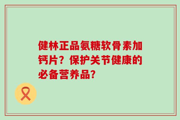 健林正品氨糖软骨素加钙片？保护关节健康的必备营养品？