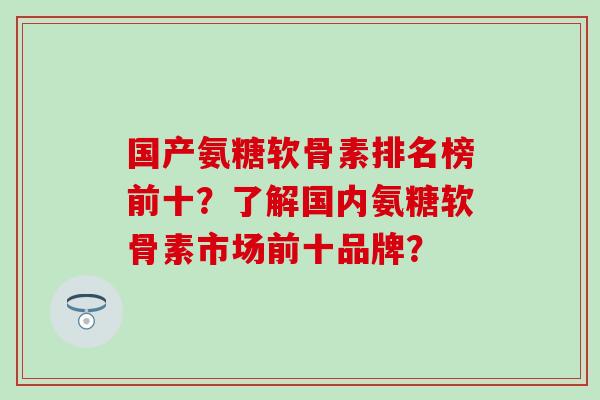 国产氨糖软骨素排名榜前十？了解国内氨糖软骨素市场前十品牌？