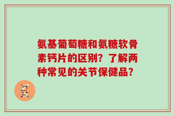 氨基葡萄糖和氨糖软骨素钙片的区别？了解两种常见的关节保健品？