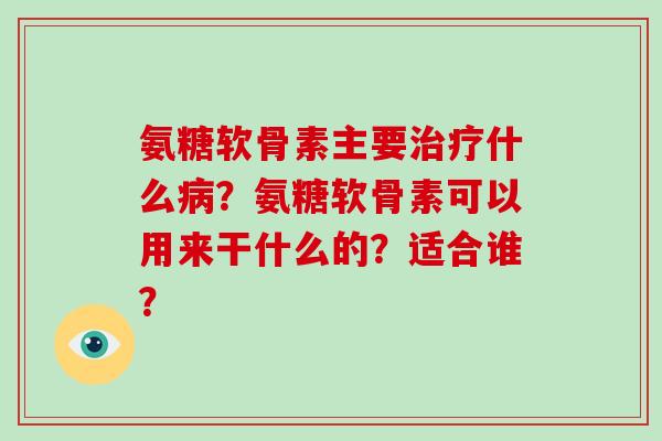 氨糖软骨素主要什么?氨糖软骨素可以用来干什么的?适合谁? 氨糖软骨素主要什么?氨糖软骨素可以用来干什么的?适合谁?