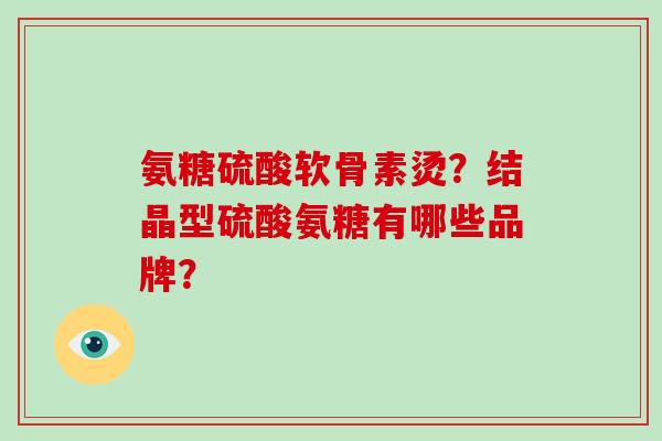 氨糖硫酸软骨素烫?结晶型硫酸氨糖有哪些品牌? 氨糖硫酸软骨素烫?结晶型硫酸氨糖有哪些品牌?