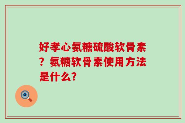 好孝心氨糖硫酸软骨素？氨糖软骨素使用方法是什么？