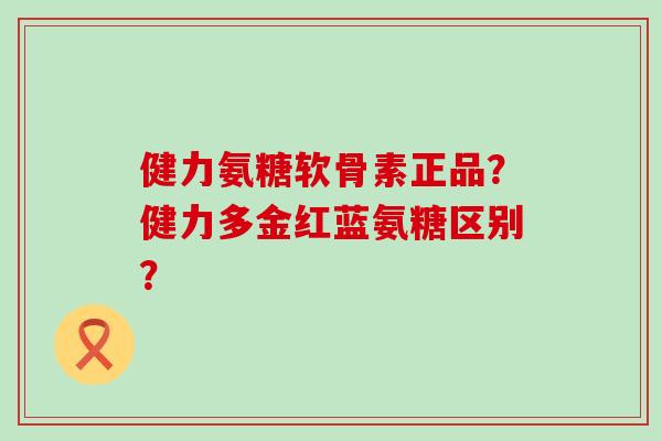 健力氨糖软骨素正品？健力多金红蓝氨糖区别？