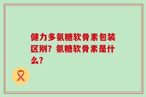 健力多氨糖软骨素包装区别？氨糖软骨素是什么？