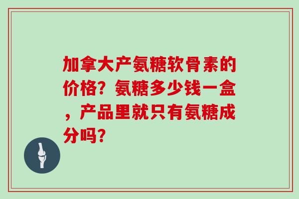 加拿大产氨糖软骨素的价格?氨糖多少钱一盒,产品里就只有氨糖成分吗? 加拿大产氨糖软骨素的价格?氨糖多少钱一盒,产品里就只有氨糖成分吗?