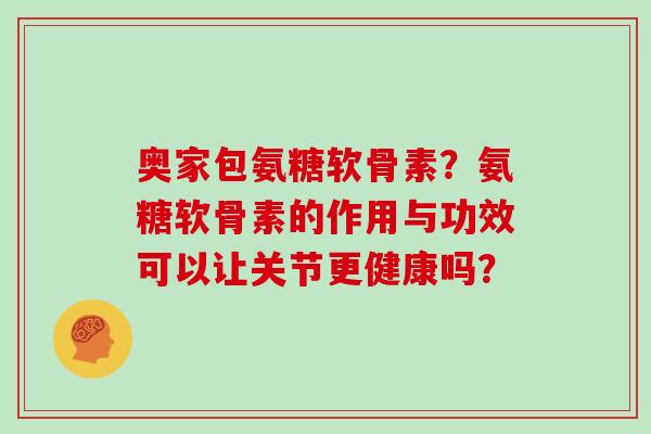 奥家包氨糖软骨素?氨糖软骨素的作用与功效可以让关节更健康吗? 奥家包氨糖软骨素?氨糖软骨素的作用与功效可以让关节更健康吗?