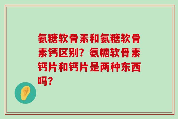氨糖软骨素和氨糖软骨素钙区别?氨糖软骨素钙片和钙片是两种东西吗? 氨糖软骨素和氨糖软骨素钙区别?氨糖软骨素钙片和钙片是两种东西吗?