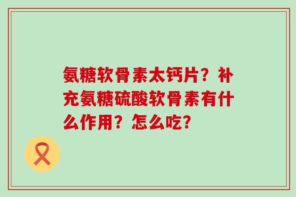 氨糖软骨素太钙片?补充氨糖硫酸软骨素有什么作用?怎么吃? 氨糖软骨素太钙片?补充氨糖硫酸软骨素有什么作用?怎么吃?