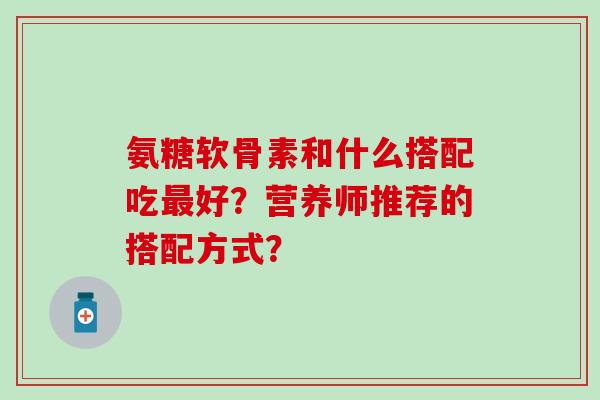 氨糖软骨素和什么搭配吃好？营养师推荐的搭配方式？